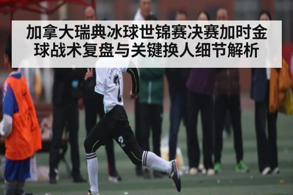 加拿大瑞典冰球世锦赛决赛加时金球战术复盘与关键换人细节解析